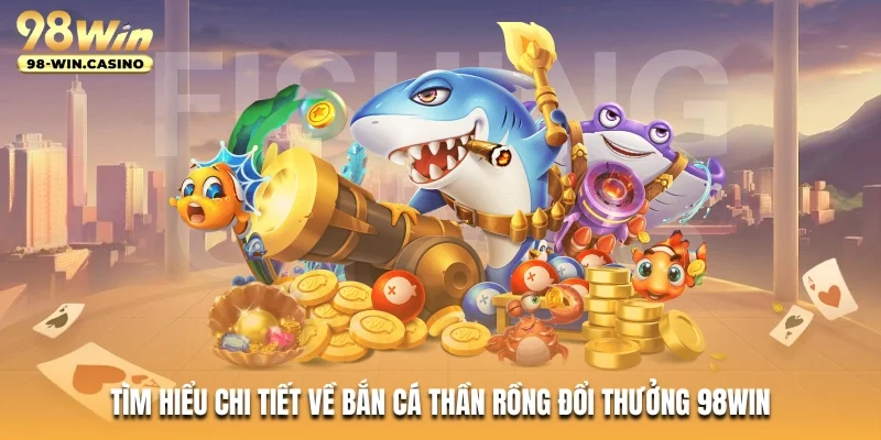 Tìm hiểu chi tiết về Bắn Cá Thần Rồng đổi thưởng 98WIN